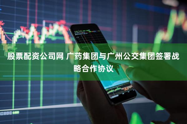 股票配资公司网 广药集团与广州公交集团签署战略合作协议