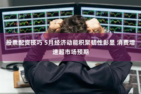 股票配资技巧 5月经济动能积聚韧性彰显 消费增速超市场预期
