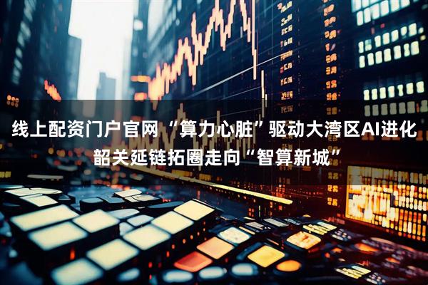 线上配资门户官网 “算力心脏”驱动大湾区AI进化 韶关延链拓圈走向“智算新城”