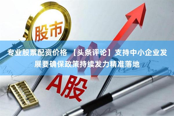 专业股票配资价格 【头条评论】支持中小企业发展要确保政策持续发力精准落地