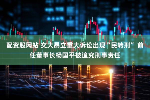 配资股网站 交大昂立重大诉讼出现“民转刑” 前任董事长杨国平被追究刑事责任