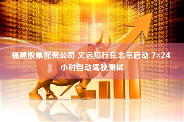 福建股票配资公司 文远知行在北京启动 7×24 小时自动驾驶测试