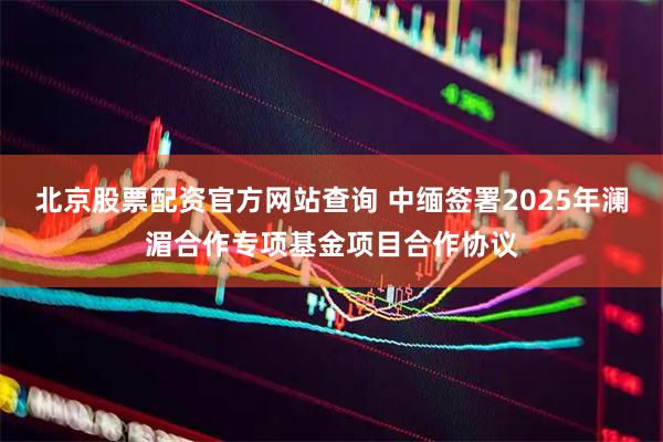 北京股票配资官方网站查询 中缅签署2025年澜湄合作专项基金项目合作协议
