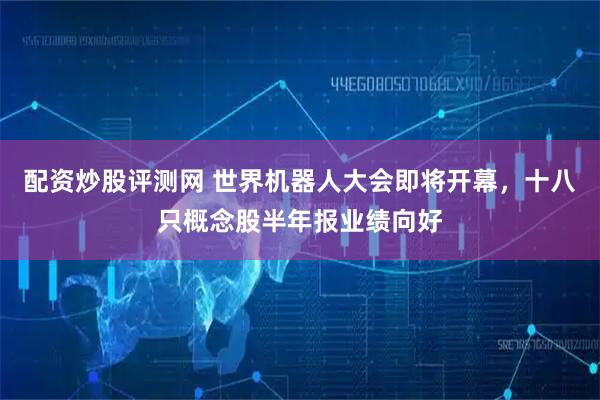 配资炒股评测网 世界机器人大会即将开幕，十八只概念股半年报业绩向好