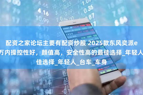 配资之家论坛主要有配资炒股 2025款东风奕派eπ007：15万内操控性好，颜值高，安全性高的最佳选择_年轻人_台车_车身