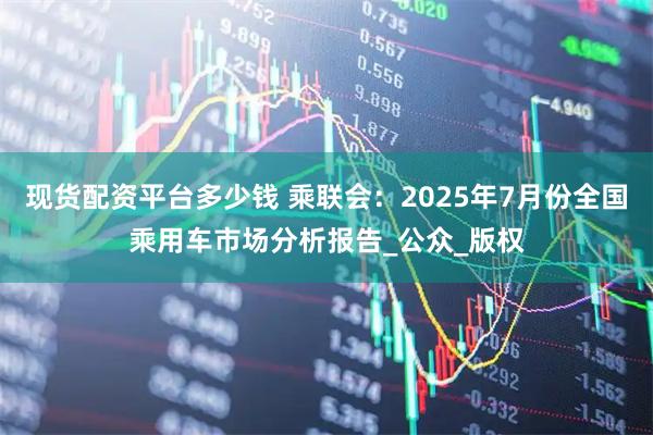 现货配资平台多少钱 乘联会：2025年7月份全国乘用车市场分析报告_公众_版权