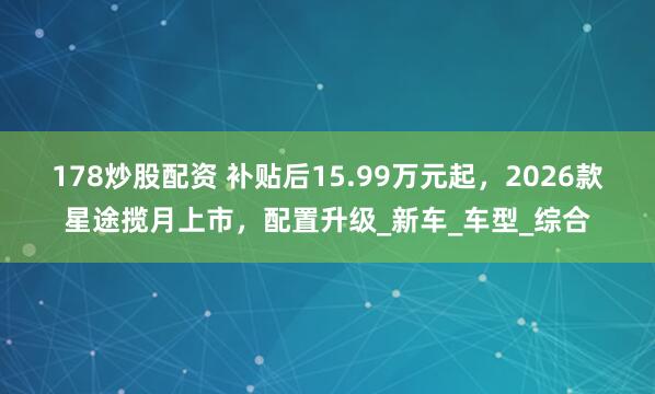 178炒股配资 补贴后15.99万元起，2026款星途揽月上市，配置升级_新车_车型_综合