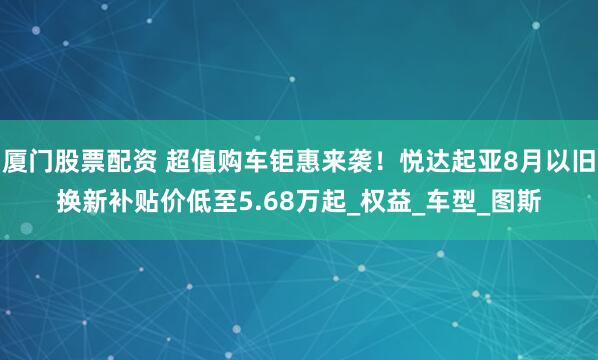 厦门股票配资 超值购车钜惠来袭！悦达起亚8月以旧换新补贴价低至5.68万起_权益_车型_图斯