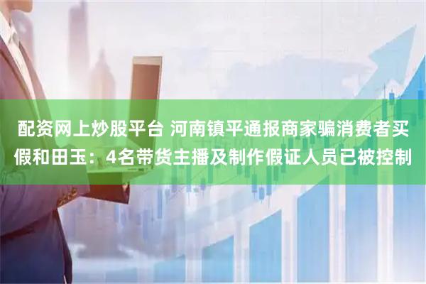 配资网上炒股平台 河南镇平通报商家骗消费者买假和田玉：4名带货主播及制作假证人员已被控制