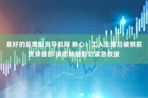 最好的股票配资导航网 揪心！工人坠落后被钢筋贯穿腰部 消防精细剪切紧急救援