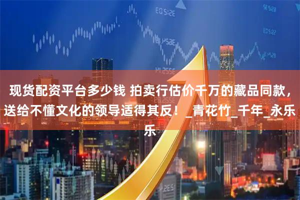 现货配资平台多少钱 拍卖行估价千万的藏品同款，送给不懂文化的领导适得其反！_青花竹_千年_永乐