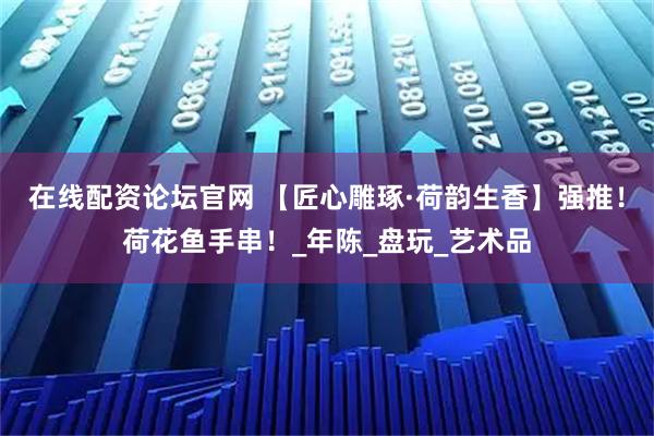 在线配资论坛官网 【匠心雕琢·荷韵生香】强推！荷花鱼手串！_年陈_盘玩_艺术品