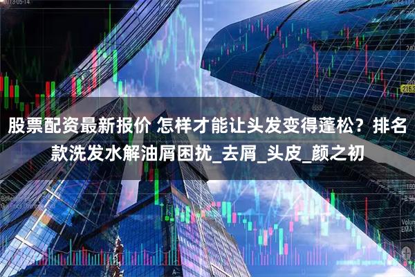 股票配资最新报价 怎样才能让头发变得蓬松？排名款洗发水解油屑困扰_去屑_头皮_颜之初
