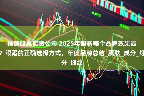 福建股票配资公司 2025年眼霜哪个品牌效果最好？眼霜的正确选择方式，年度品牌总结_肌肤_成分_细纹