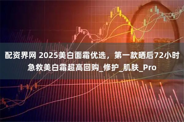 配资界网 2025美白面霜优选，第一款晒后72小时急救美白霜超高回购_修护_肌肤_Pro