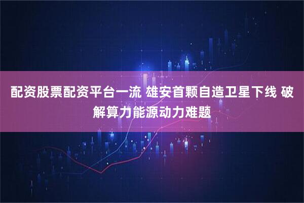 配资股票配资平台一流 雄安首颗自造卫星下线 破解算力能源动力难题