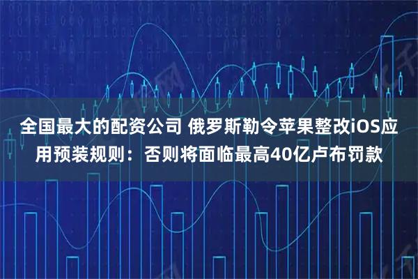 全国最大的配资公司 俄罗斯勒令苹果整改iOS应用预装规则：否则将面临最高40亿卢布罚款