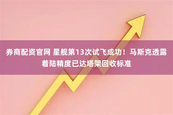 券商配资官网 星舰第13次试飞成功！马斯克透露着陆精度已达塔架回收标准